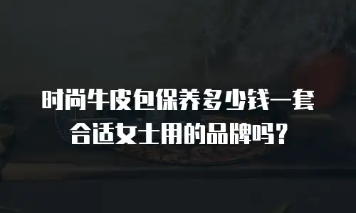 时尚牛皮包保养多少钱一套合适女士用的品牌吗？