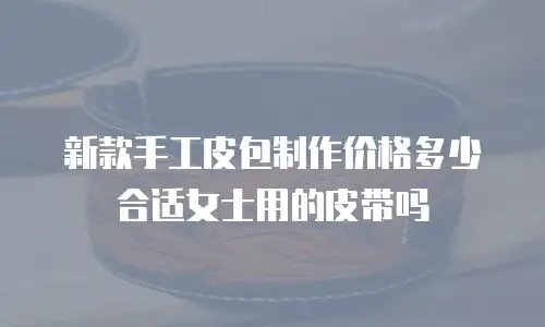 新款手工皮包制作价格多少合适女士用的皮带吗