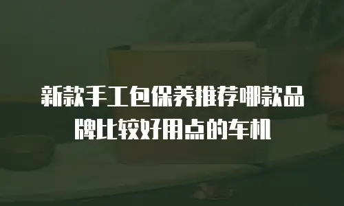 新款手工包保养推荐哪款品牌比较好用点的车机