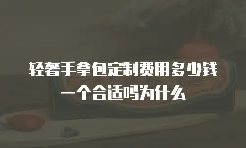 轻奢手拿包定制费用多少钱一个合适吗为什么