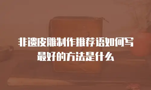 非遗皮雕制作推荐语如何写最好的方法是什么