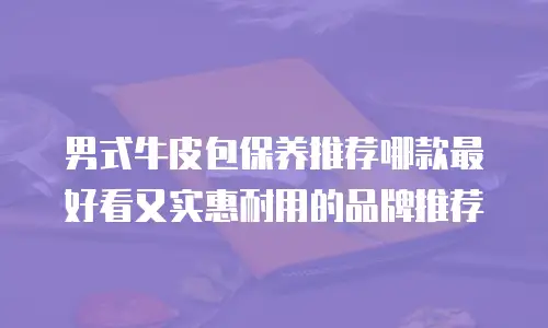 男式牛皮包保养推荐哪款最好看又实惠耐用的品牌推荐
