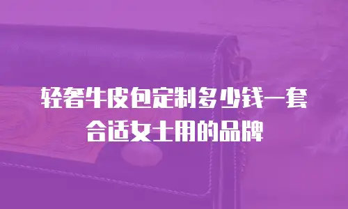 轻奢牛皮包定制多少钱一套合适女士用的品牌