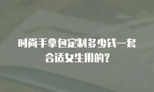 时尚手拿包定制多少钱一套合适女生用的？