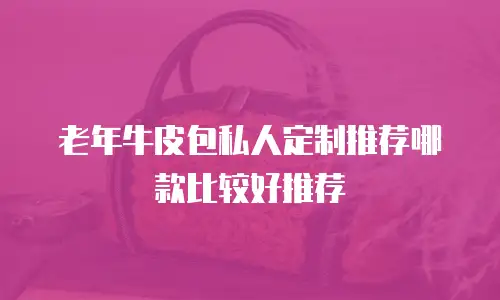 老年牛皮包私人定制推荐哪款比较好推荐