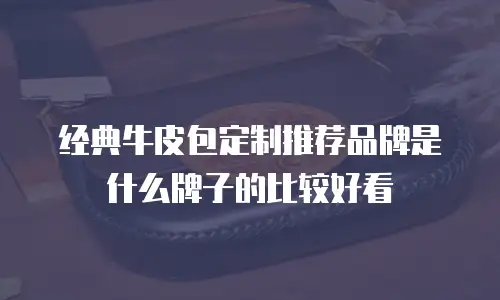 经典牛皮包定制推荐品牌是什么牌子的比较好看