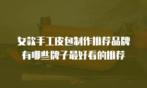 女款手工皮包制作推荐品牌有哪些牌子最好看的推荐