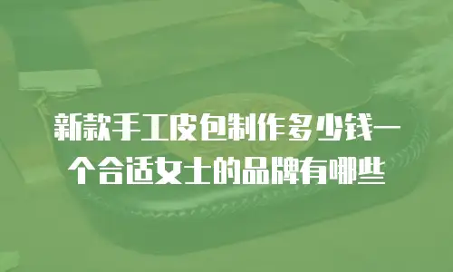 新款手工皮包制作多少钱一个合适女士的品牌有哪些