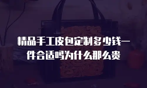 精品手工皮包定制多少钱一件合适吗为什么那么贵