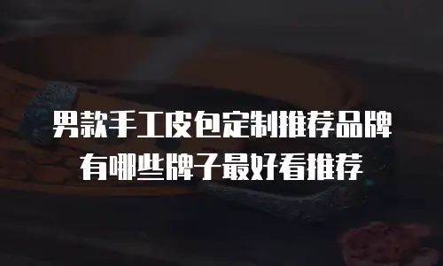 男款手工皮包定制推荐品牌有哪些牌子最好看推荐