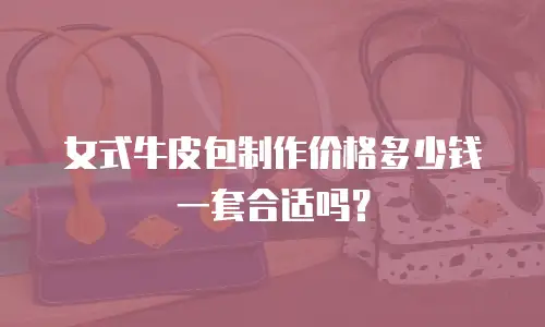 女式牛皮包制作价格多少钱一套合适吗？