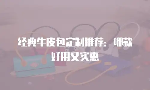 经典牛皮包定制推荐：哪款好用又实惠