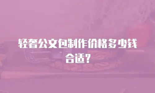 轻奢公文包制作价格多少钱合适？