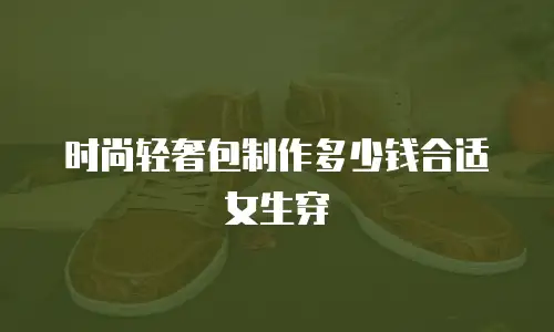 时尚轻奢包制作多少钱合适女生穿