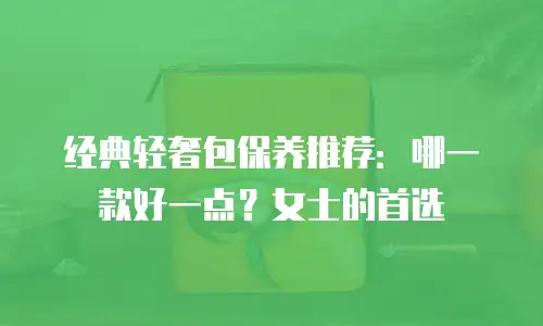 经典轻奢包保养推荐：哪一款好一点？女士的首选