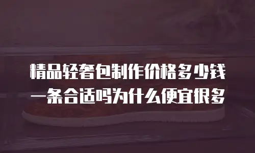 精品轻奢包制作价格多少钱一条合适吗为什么便宜很多
