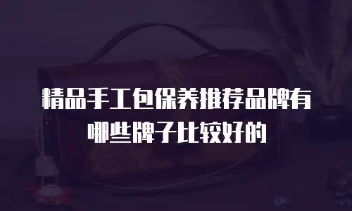精品手工包保养推荐品牌有哪些牌子比较好的