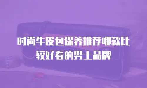 时尚牛皮包保养推荐哪款比较好看的男士品牌