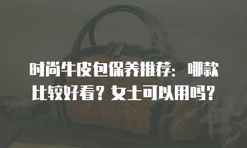 时尚牛皮包保养推荐：哪款比较好看？女士可以用吗？