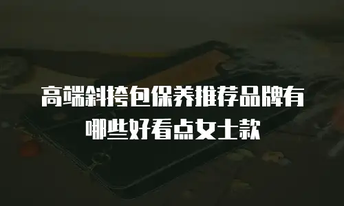 高端斜挎包保养推荐品牌有哪些好看点女士款