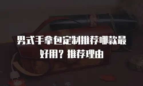 男式手拿包定制推荐哪款最好用？推荐理由