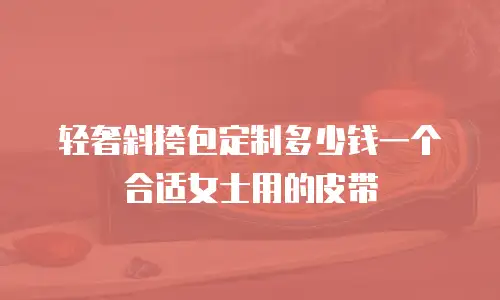 轻奢斜挎包定制多少钱一个合适女士用的皮带