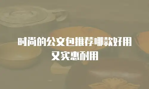 时尚的公文包推荐哪款好用又实惠耐用