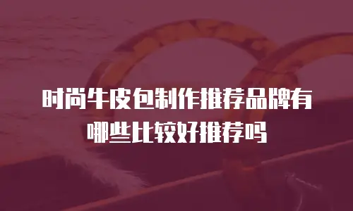 时尚牛皮包制作推荐品牌有哪些比较好推荐吗