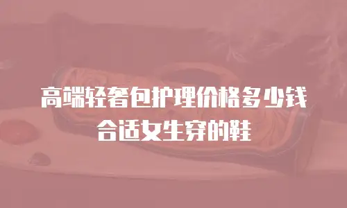 高端轻奢包护理价格多少钱合适女生穿的鞋