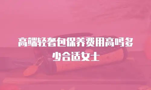 高端轻奢包保养费用高吗多少合适女士