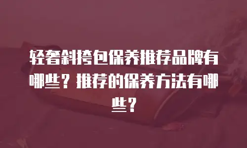 轻奢斜挎包保养推荐品牌有哪些？推荐的保养方法有哪些？