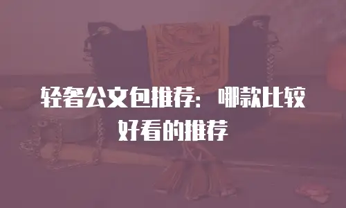 轻奢公文包推荐：哪款比较好看的推荐