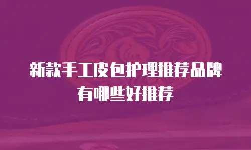 新款手工皮包护理推荐品牌有哪些好推荐