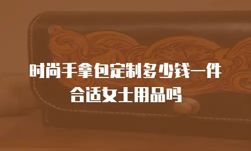 时尚手拿包定制多少钱一件合适女士用品吗