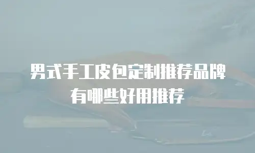 男式手工皮包定制推荐品牌有哪些好用推荐