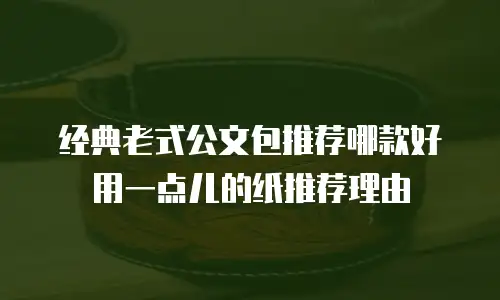 经典老式公文包推荐哪款好用一点儿的纸推荐理由