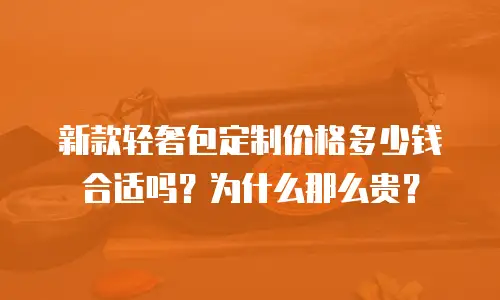 新款轻奢包定制价格多少钱合适吗？为什么那么贵？
