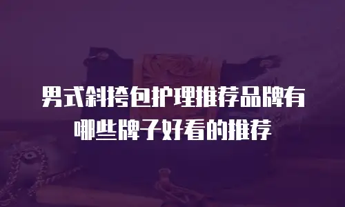 男式斜挎包护理推荐品牌有哪些牌子好看的推荐
