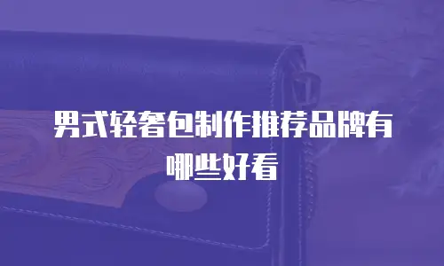 男式轻奢包制作推荐品牌有哪些好看