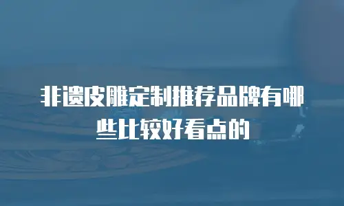 非遗皮雕定制推荐品牌有哪些比较好看点的