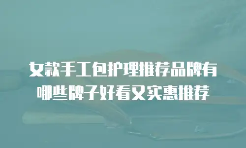 女款手工包护理推荐品牌有哪些牌子好看又实惠推荐