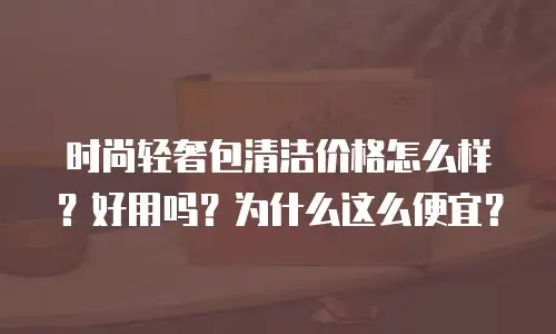 时尚轻奢包清洁价格怎么样？好用吗？为什么这么便宜？