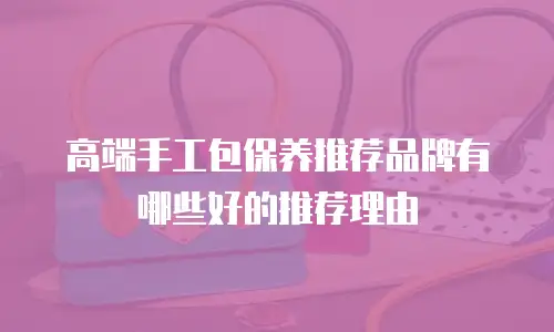 高端手工包保养推荐品牌有哪些好的推荐理由
