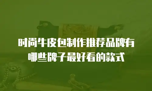 时尚牛皮包制作推荐品牌有哪些牌子最好看的款式