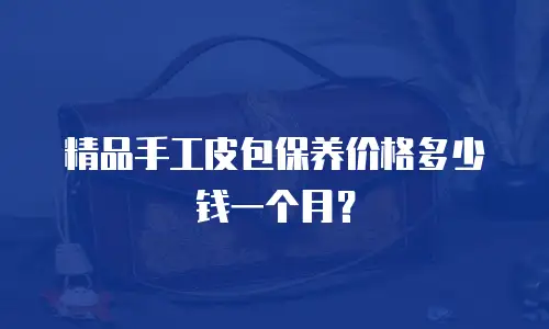 精品手工皮包保养价格多少钱一个月？