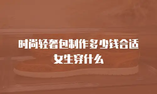 时尚轻奢包制作多少钱合适女生穿什么
