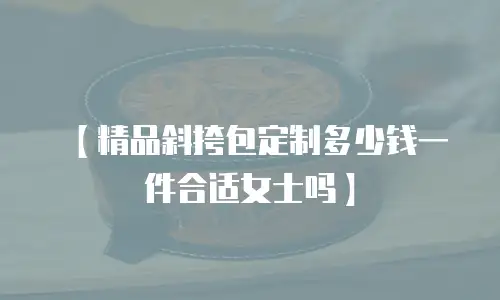 【精品斜挎包定制多少钱一件合适女士吗】