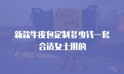新款牛皮包定制多少钱一套合适女士用的