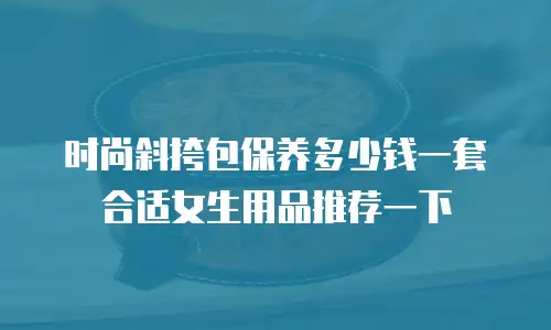 时尚斜挎包保养多少钱一套合适女生用品推荐一下