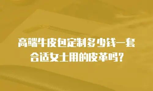 高端牛皮包定制多少钱一套合适女士用的皮革吗？